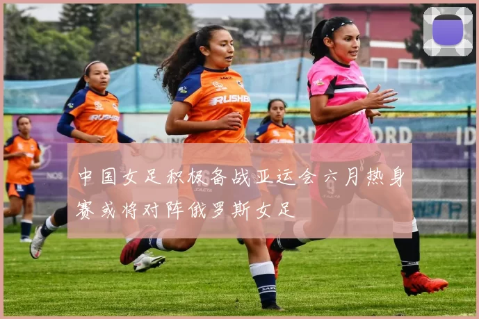 中国女足积极备战亚运会六月热身赛或将对阵俄罗斯女足