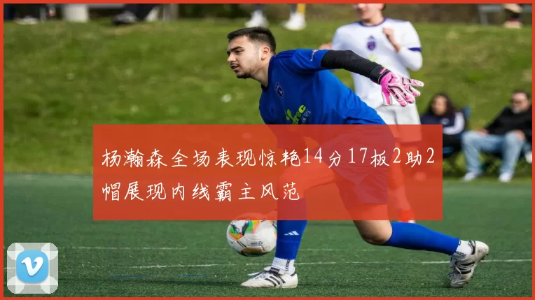 杨瀚森全场表现惊艳14分17板2助2帽展现内线霸主风范