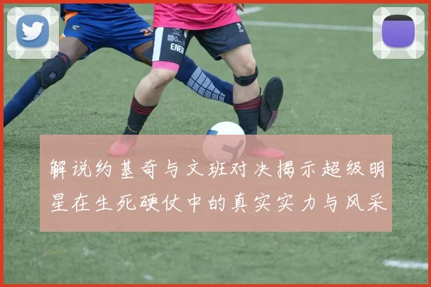 解说约基奇与文班对决揭示超级明星在生死硬仗中的真实实力与风采
