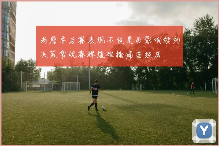 老詹季后赛表现不佳是否影响续约决策常规赛辉煌难掩痛苦经历