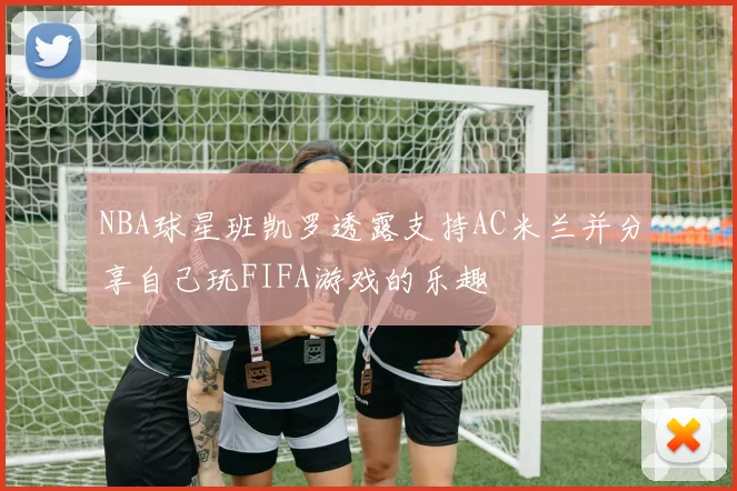 NBA球星班凯罗透露支持AC米兰并分享自己玩FIFA游戏的乐趣
