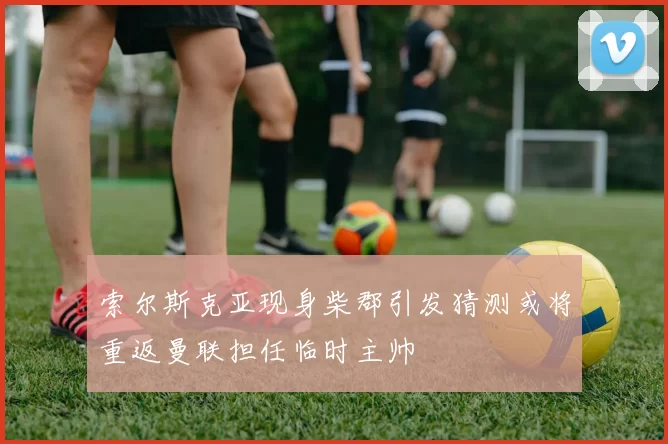 索尔斯克亚现身柴郡引发猜测或将重返曼联担任临时主帅