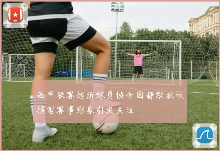 西甲联赛起诉球员协会因静默抗议损害赛事形象引发关注