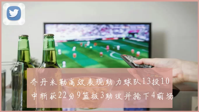 乔丹米勒高效表现助力球队13投10中斩获22分9篮板3助攻并抢下4前场板