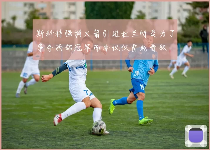 斯科特强调火箭引进杜兰特是为了争夺西部冠军而非仅仅首轮晋级