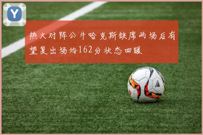 热火对阵公牛哈克斯缺席两场后有望复出场均162分状态回暖