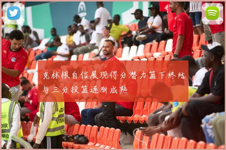 克林根自信展现得分潜力篮下终结与三分投篮逐渐成熟