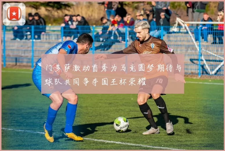 门多萨激动首秀为马竞圆梦期待与球队共同争夺国王杯荣耀