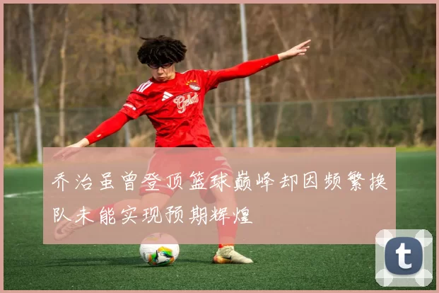 乔治虽曾登顶篮球巅峰却因频繁换队未能实现预期辉煌