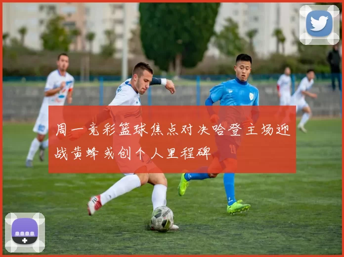 周一竞彩篮球焦点对决哈登主场迎战黄蜂或创个人里程碑