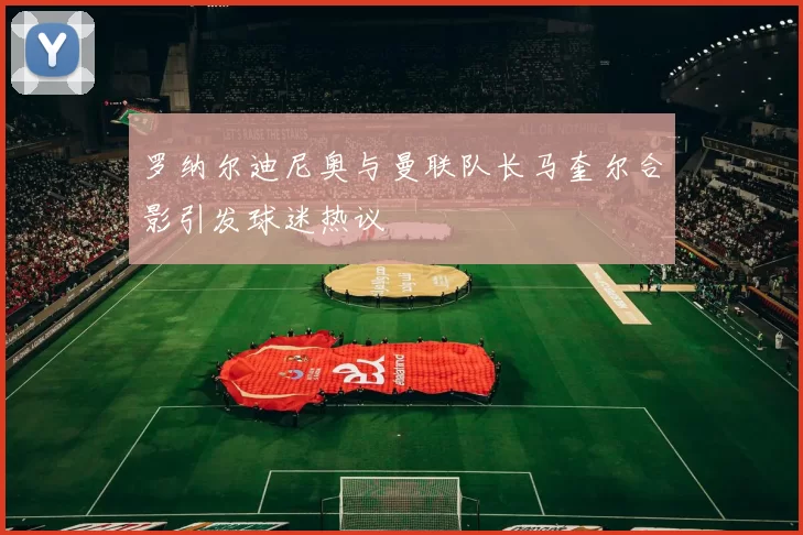 罗纳尔迪尼奥与曼联队长马奎尔合影引发球迷热议