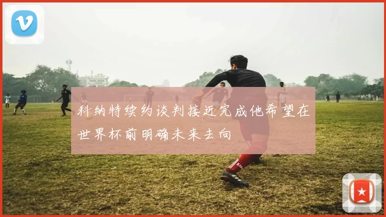 科纳特续约谈判接近完成他希望在世界杯前明确未来去向