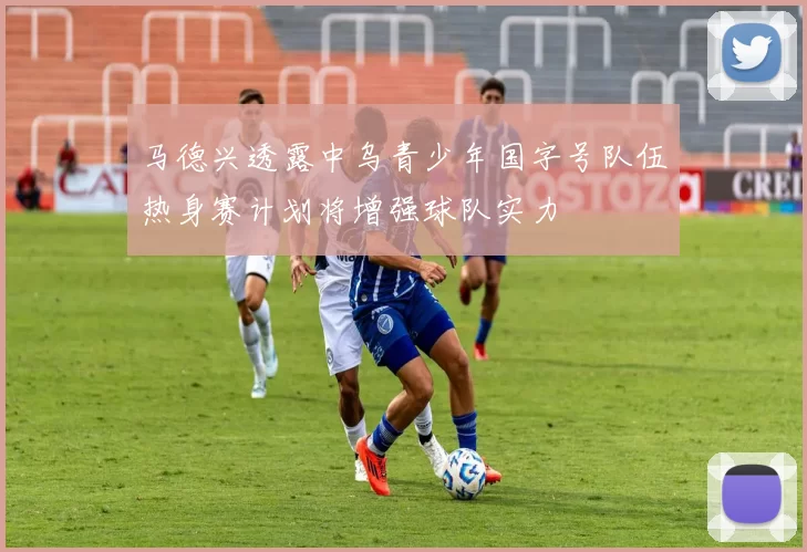 马德兴透露中乌青少年国字号队伍热身赛计划将增强球队实力