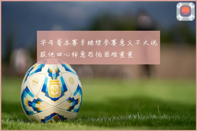 字母哥本赛季继续参赛意义不大说服他回心转意恐怕困难重重